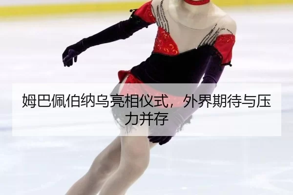 姆巴佩伯纳乌亮相仪式，外界期待与压力并存